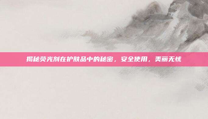 揭秘荧光剂在护肤品中的秘密，安全使用，美丽无忧