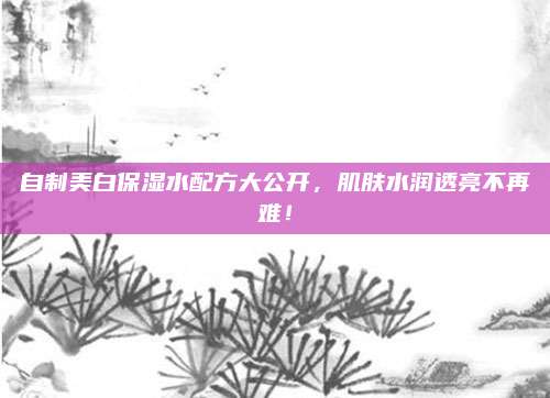 自制美白保湿水配方大公开,肌肤水润透亮不再难!