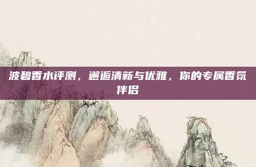 波碧香水评测,邂逅清新与优雅,你的专属香氛伴侣