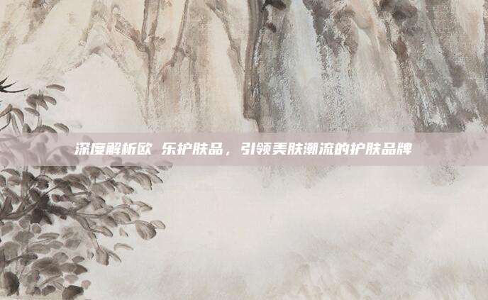 深度解析欧苪乐护肤品,引领美肤潮流的护肤品牌