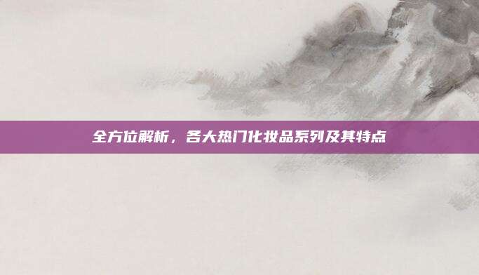 全方位解析,各大热门化妆品系列及其特点