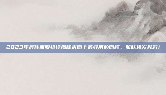 2023年最佳面膜排行揭秘市面上最好用的面膜，肌肤焕发光彩！