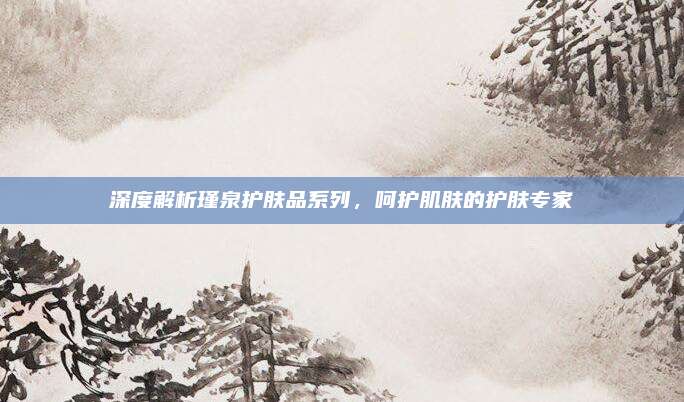 深度解析瑾泉护肤品系列，呵护肌肤的护肤专家