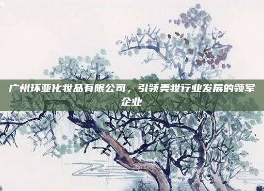 广州环亚化妆品有限公司，引领美妆行业发展的领军企业