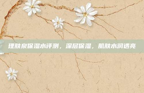 理肤泉保湿水评测，深层保湿，肌肤水润透亮
