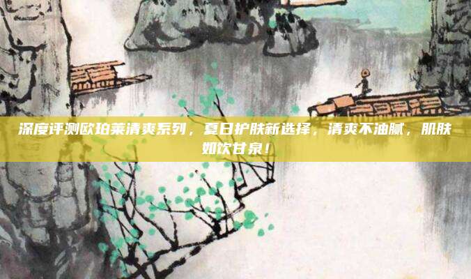 深度评测欧珀莱清爽系列，夏日护肤新选择，清爽不油腻，肌肤如饮甘泉！