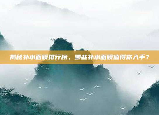 揭秘补水面膜排行榜，哪些补水面膜值得你入手？