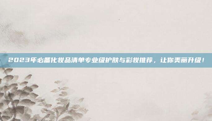 2023年必备化妆品清单专业级护肤与彩妆推荐，让你美丽升级！