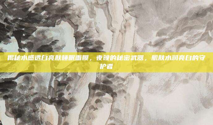 揭秘水感透白亮肤睡眠面膜，夜晚的秘密武器，肌肤水润亮白的守护者