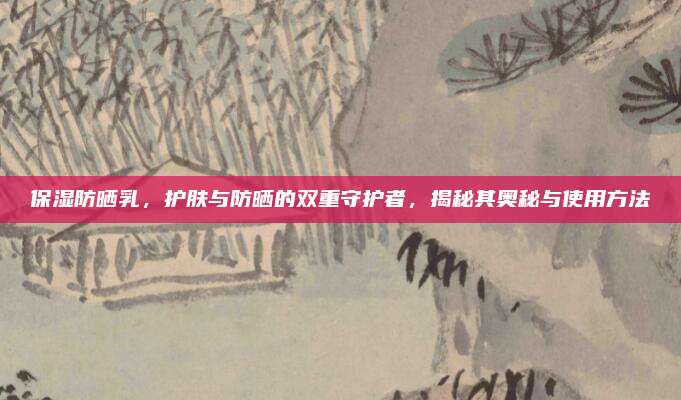 保湿防晒乳，护肤与防晒的双重守护者，揭秘其奥秘与使用方法