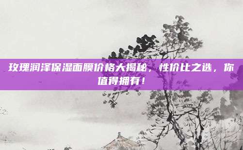 玫瑰润泽保湿面膜价格大揭秘，性价比之选，你值得拥有！
