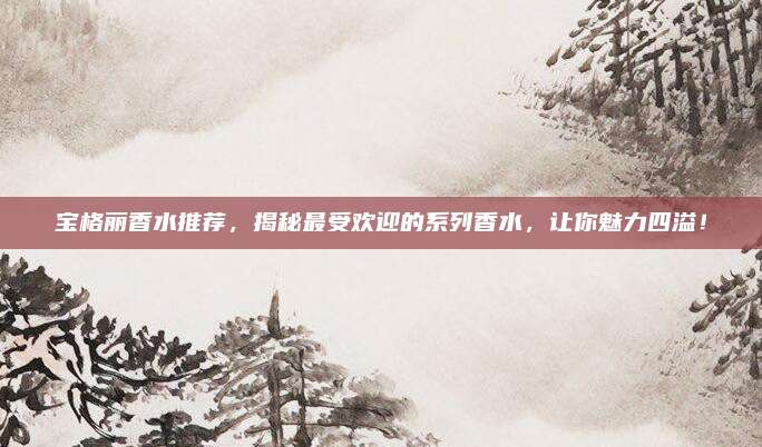 宝格丽香水推荐，揭秘最受欢迎的系列香水，让你魅力四溢！
