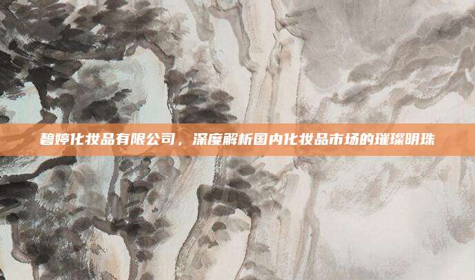 碧婷化妆品有限公司，深度解析国内化妆品市场的璀璨明珠