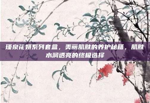 瑾泉花妍系列套盒，美丽肌肤的养护秘籍，肌肤水润透亮的终极选择