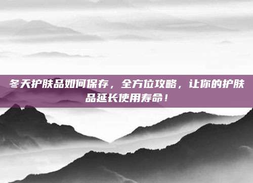 冬天护肤品如何保存，全方位攻略，让你的护肤品延长使用寿命！