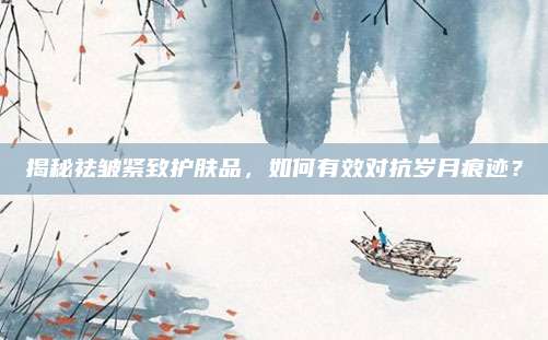 揭秘祛皱紧致护肤品，如何有效对抗岁月痕迹？