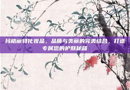 玛格丽特化妆品，品质与美丽的完美结合，打造专属您的护肤秘籍