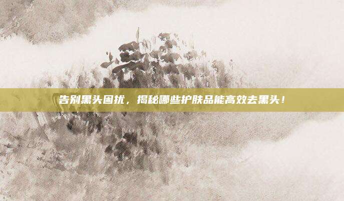 告别黑头困扰，揭秘哪些护肤品能高效去黑头！