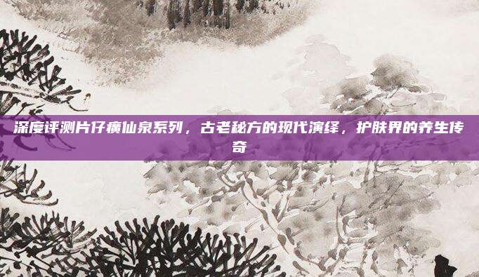 深度评测片仔癀仙泉系列,古老秘方的现代演绎,护肤界的养生传奇