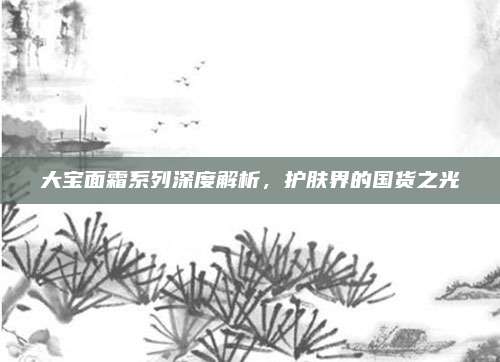 大宝面霜系列深度解析，护肤界的国货之光