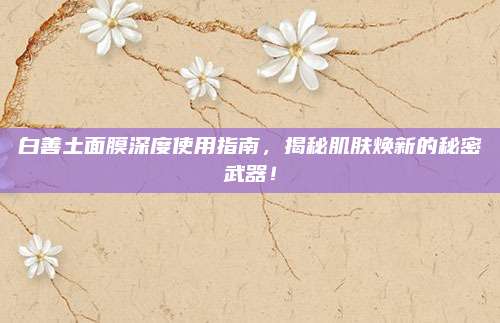 白善土面膜深度使用指南，揭秘肌肤焕新的秘密武器！