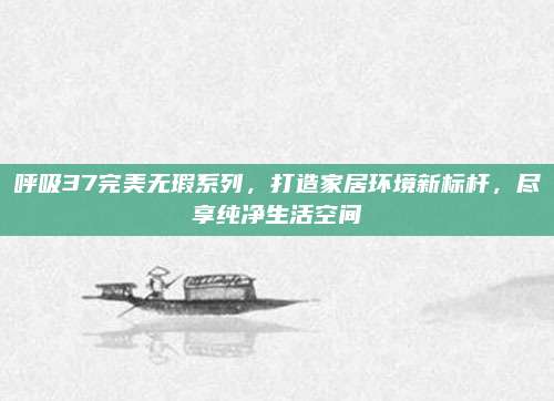 呼吸37完美无瑕系列，打造家居环境新标杆，尽享纯净生活空间