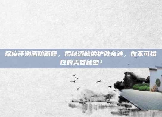 深度评测酒粕面膜，揭秘酒糟的护肤奇迹，你不可错过的美容秘密！