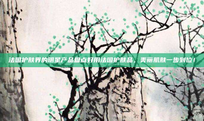 法国护肤界的明星产品盘点好用法国护肤品，美丽肌肤一步到位！