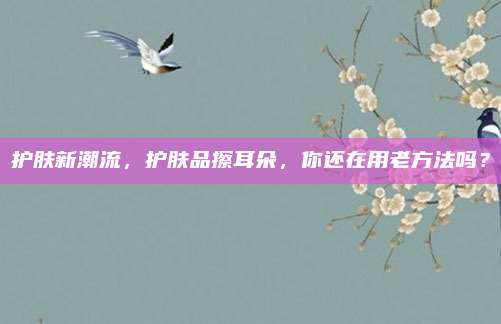 护肤新潮流，护肤品擦耳朵，你还在用老方法吗？