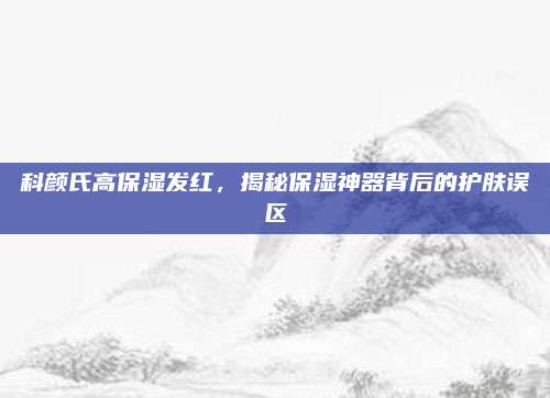 科颜氏高保湿发红，揭秘保湿神器背后的护肤误区