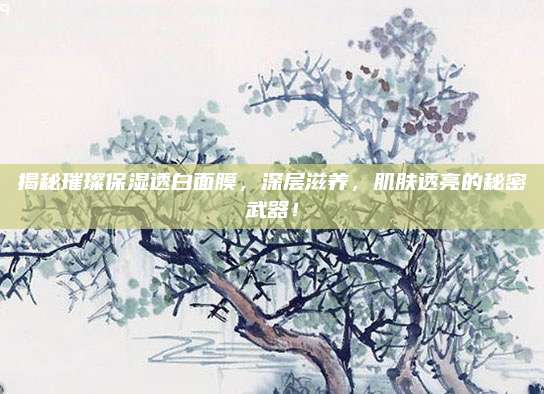 揭秘璀璨保湿透白面膜，深层滋养，肌肤透亮的秘密武器！