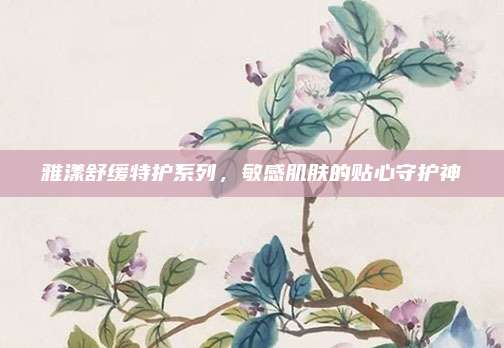 雅漾舒缓特护系列，敏感肌肤的贴心守护神