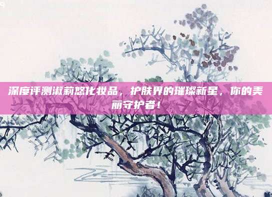 深度评测淑莉悠化妆品，护肤界的璀璨新星，你的美丽守护者！
