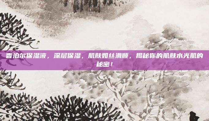 香泊尔保湿液，深层保湿，肌肤如丝滑顺，揭秘你的肌肤水光肌的秘密！