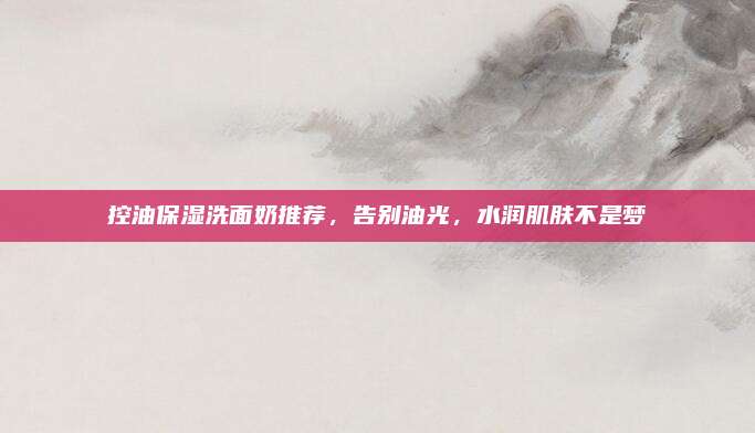 控油保湿洗面奶推荐，告别油光，水润肌肤不是梦