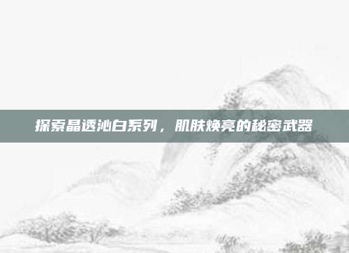探索晶透沁白系列，肌肤焕亮的秘密武器