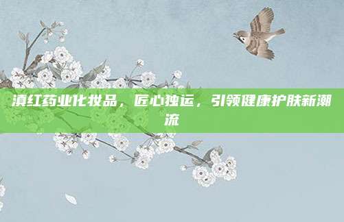 滇红药业化妆品，匠心独运，引领健康护肤新潮流