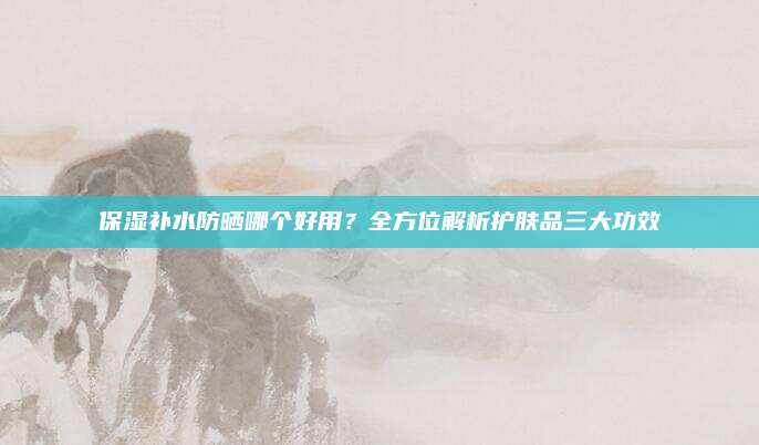 保湿补水防晒哪个好用？全方位解析护肤品三大功效