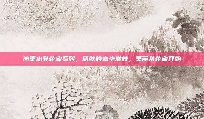 迪奥水乳花蜜系列，肌肤的奢华滋养，美丽从花蜜开始