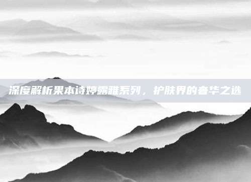 深度解析果本诗婷露雅系列，护肤界的奢华之选