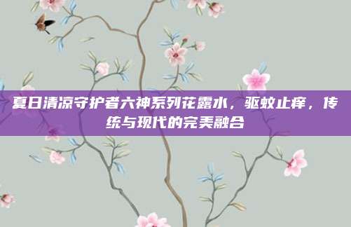 夏日清凉守护者六神系列花露水，驱蚊止痒，传统与现代的完美融合