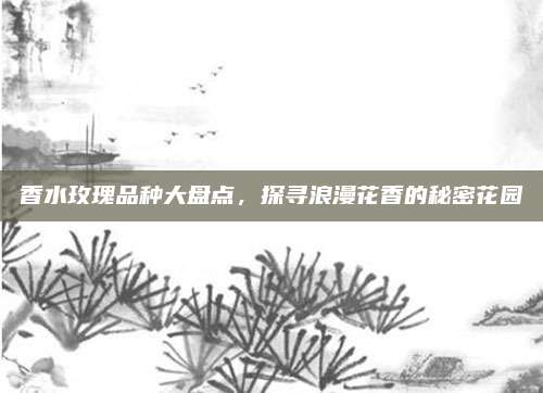 香水玫瑰品种大盘点，探寻浪漫花香的秘密花园