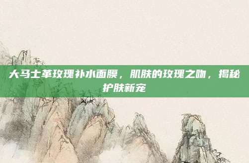 大马士革玫瑰补水面膜，肌肤的玫瑰之吻，揭秘护肤新宠