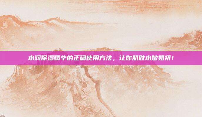 水润保湿精华的正确使用方法，让你肌肤水嫩如初！