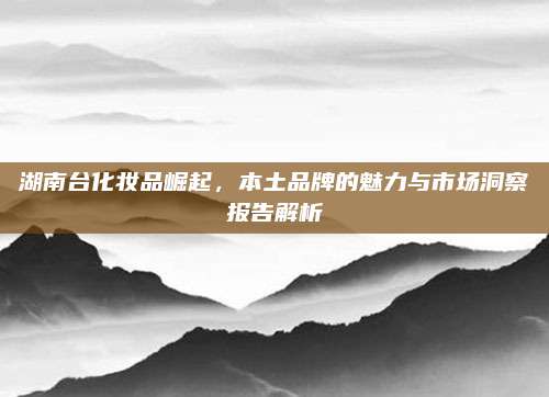 湖南台化妆品崛起，本土品牌的魅力与市场洞察报告解析