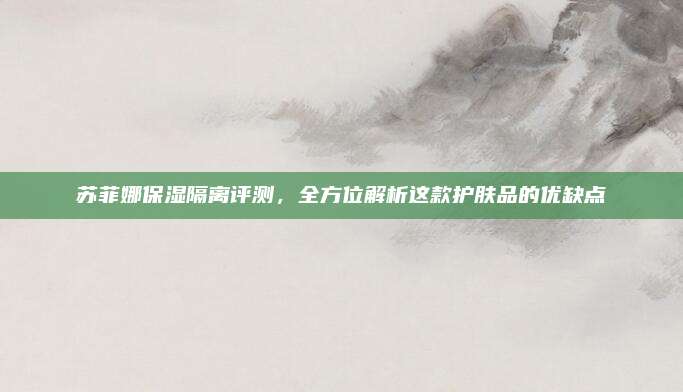 苏菲娜保湿隔离评测，全方位解析这款护肤品的优缺点