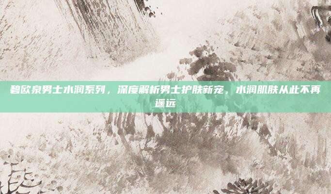 碧欧泉男士水润系列，深度解析男士护肤新宠，水润肌肤从此不再遥远
