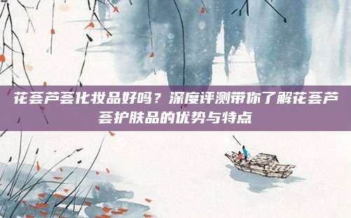 花荟芦荟化妆品好吗？深度评测带你了解花荟芦荟护肤品的优势与特点