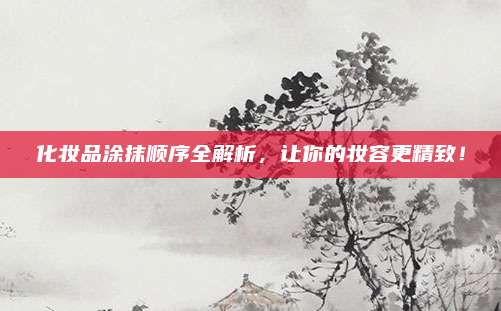 化妆品涂抹顺序全解析，让你的妆容更精致！