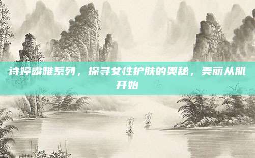 诗婷露雅系列，探寻女性护肤的奥秘，美丽从肌开始